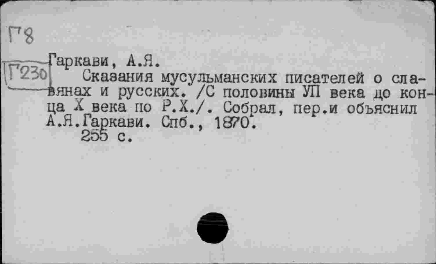 ﻿PS
і -- Гар кави, А. Я.
Сказания мусульманских писателей о сла----винах и русских. /С половины УП века до кон ца X века по Р.Х./. Собрал, пер.и объяснил А.Я.Гаркави. Спб., 1870.
255 с.